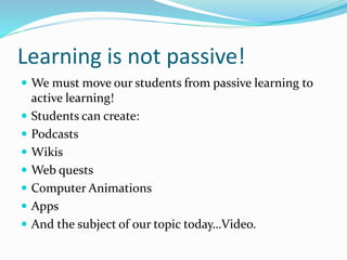 Learning is not passive! 
 We must move our students from passive learning to 
active learning! 
 Students can create: 
 Podcasts 
 Wikis 
 Web quests 
 Computer Animations 
 Apps 
 And the subject of our topic today…Video. 
 