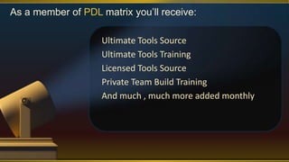 As a member of PDL matrix you’ll receive:
Ultimate Tools Source
Ultimate Tools Training
Licensed Tools Source
Private Team Build Training
And much , much more added monthly
 