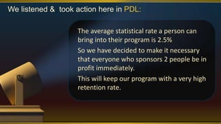 We listened & took action here in PDL:
The average statistical rate a person can
bring into their program is 2.5%
So we have decided to make it necessary
that everyone who sponsors 2 people be in
profit immediately.
This will keep our program with a very high
retention rate.
 