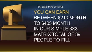 YOU CAN EARN
BETWEEN $210 MONTH
TO $405 MONTH
IN OUR SIMPLE 3X3
MATRIX TOTAL OF 39
PEOPLE TO FILL
The great thing with PDL
 