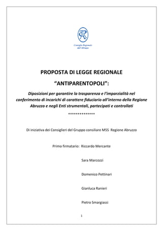 1
PROPOSTA DI LEGGE REGIONALE
“ANTIPARENTOPOLI”:
Diposizioni per garantire la trasparenza e l’imparzialità nel
conferimento di incarichi di carattere fiduciario all’interno della Regione
Abruzzo e negli Enti strumentali, partecipati e controllati
**************
Di iniziativa dei Consiglieri del Gruppo consiliare M5S Regione Abruzzo
Primo firmatario: Riccardo Mercante
Sara Marcozzi
Domenico Pettinari
Gianluca Ranieri
Pietro Smargiassi
 