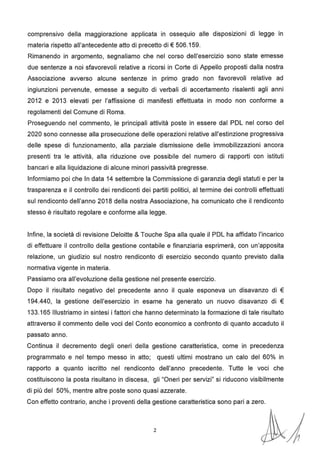 comprensivo della maggiorazione applicata in ossequio alle disposizioni di legge in
materia rispetto all'antecedente atto di precetto di € 506.159.
Rimanendo in argomento, segnaliamo che nel corso dell'esercizio sono state emesse
due sentenze a noi sfavorevoli relative a ricorsi in Corte di Appello proposti dalla nostra
Associazione avverso alcune sentenze in primo grado non favorevoli relative ad
ingiunzioni pervenute, emesse a seguito di verbali di accertamento risalenti agli anni
2012 e 2013 elevati per l'affissione di manifesti effettuata in modo non conforme a
regolamenti del Comune di Roma.
Proseguendo nel commento, le principali attività poste in essere dal PDL nel corso del
2020 sono connesse alla prosecuzione delle operazioni relative all'estinzione progressiva
delle spese di funzionamento, alla parziale dismissione delle immobilizzazioni ancora
presenti tra le attività, alla riduzione ove possibile del numero di rapporti con istituti
bancari e alla liquidazione di alcune minori passività pregresse.
Informiamo poi che In data 14 settembre la Commissione di garanzia degli statuti e per la
trasparenza e il controllo dei rendiconti dei partiti politici, al termine dei controlli effettuati
sul rendiconto dell'anno 2018 della nostra Associazione, ha comunicato che il rendiconto
stesso è risultato regolare e conforme alla legge.
Infine, la società di revisione Deloitte & Touche Spa alla quale il PDL ha affidato l'incarico
di effettuare il controllo della gestione contabile e finanziaria esprimerà, con un'apposita
relazione, un giudizio sul nostro rendiconto di esercizio secondo quanto previsto dalla
normativa vigente in materia.
Passiamo ora all'evoluzione della gestione nel presente esercizio.
Dopo il risultato negativo del precedente anno il quale esponeva un disavanzo di €
194.440, la gestione dell'esercizio in esame ha generato un nuovo disavanzo di €
133.165 Illustriamo in sintesi i fattori che hanno determinato la formazione di tale risultato
attraverso il commento delle voci del Conto economico a confronto di quanto accaduto il
passato anno.
Continua il decremento degli oneri della gestione caratteristica, come in precedenza
programmato e nel tempo messo in atto; questi ultimi mostrano un calo del 60% in
rapporto a quanto iscritto nel rendiconto dell'anno precedente. Tutte le voci che
costituiscono la posta risultano in discesa, gli "Oneri per servizi" si riducono visibilmente
di più del 50%, mentre altre poste sono quasi azzerate.
Con effetto contrario, anche i proventi della gestione caratteristica sono pari a zero.
2
 