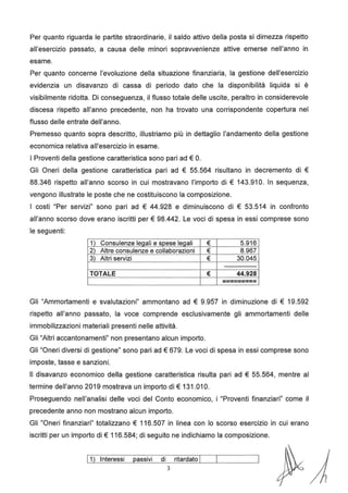 Per quanto riguarda le partite straordinarie, il saldo attivo della posta si dimezza rispetto
all'esercizio passato, a causa delle minori sopravvenienze attive emerse nell'anno in
esame.
Per quanto concerne l'evoluzione della situazione finanziaria, la gestione dell'esercizio
evidenzia un disavanzo di cassa di periodo dato che la disponibilità liquida si è
visibilmente ridotta. Di conseguenza, il flusso totale delle uscite, peraltro in considerevole
discesa rispetto all'anno precedente, non ha trovato una corrispondente copertura nel
flusso delle entrate dell'anno.
Premesso quanto sopra descritto, illustriamo più in dettaglio l'andamento della gestione
economica relativa all'esercizio in esame.
I Proventi della gestione caratteristica sono pari ad€ O.
Gli Oneri della gestione caratteristica pari ad € 55.564 risultano in decremento di €
88.346 rispetto all'anno scorso in cui mostravano l'importo di € 143.91 O. In sequenza,
vengono illustrate le poste che ne costituiscono la composizione.
I costi "Per servizi" sono pari ad € 44.928 e diminuiscono di € 53.514 in confronto
all'anno scorso dove erano iscritti per€ 98.442. Le voci di spesa in essi comprese sono
le seguenti:
1) Consulenze legali e spese legali € 5.916
2) Altre consulenze e collaborazioni € 8.967
3) Altri servizi € 30.045
---------------
TOTALE € 44.928
---------
---------
Gli "Ammortamenti e svalutazioni" ammontano ad € 9.957 in diminuzione di € 19.592
rispetto all'anno passato, la voce comprende esclusivamente gli ammortamenti delle
immobilizzazioni materiali presenti nelle attività.
Gli "Altri accantonamenti" non presentano alcun importo.
Gli "Oneri diversi di gestione" sono pari ad€ 679. Le voci di spesa in essi comprese sono
imposte, tasse e sanzioni.
Il disavanzo economico della gestione caratteristica risulta pari ad € 55.564, mentre al
termine dell'anno 2019 mostrava un importo di€ 131.01 O.
Proseguendo nell'analisi delle voci del Conto economico, i "Proventi finanziari" come il
precedente anno non mostrano alcun importo.
Gli "Oneri finanziari" totalizzano € 116.507 in linea con lo scorso esercizio in cui erano
iscritti per un importo di € 116.584; di seguito ne indichiamo la composizione.
J 1) Interessi passivi di ritardato I
3
 