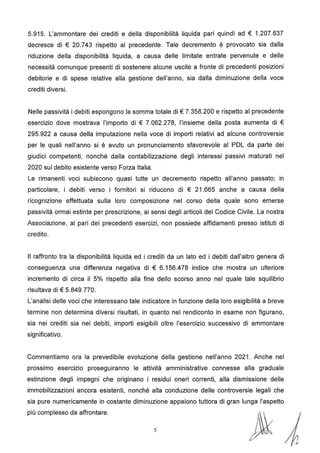 5.915. L'ammontare dei crediti e della disponibilità liquida pari quindi ad € 1.207.637
decresce di € 20.743 rispetto al precedente. Tale decremento è provocato sia dalla
riduzione della disponibilità liquida, a causa delle limitate entrate pervenute e delle
necessità comunque presenti di sostenere alcune uscite a fronte di precedenti posizioni
debitorie e di spese relative alla gestione dell'anno, sia dalla diminuzione della voce
crediti diversi.
Nelle passività i debiti espongono la somma totale di€ 7.358.200 e rispetto al precedente
esercizio dove mostrava l'importo di € 7.062.278, l'insieme della posta aumenta di €
295.922 a causa della imputazione nella voce di importi relativi ad alcune controversie
per le quali nell'anno si è avuto un pronunciamento sfavorevole al PDL da parte dei
giudici competenti, nonché dalla contabilizzazione degli interessi passivi maturati nel
2020 sul debito esistente verso Forza Italia.
Le rimanenti voci subiscono quasi tutte un decremento rispetto all'anno passato; in
particolare, i debiti verso i fornitori si riducono di € 21.665 anche a causa della
ricognizione effettuata sulla loro composizione nel corso della quale sono emerse
passività ormai estinte per prescrizione, ai sensi degli articoli del Codice Civile. La nostra
Associazione, al pari dei precedenti esercizi, non possiede affidamenti presso istituti di
credito.
Il raffronto tra la disponibilità liquida ed i crediti da un lato ed i debiti dall'altro genera di
conseguenza una differenza negativa di € 6.156.478 indice che mostra un ulteriore
incremento di circa il 5% rispetto alla fine dello scorso anno nel quale tale squilibrio
risultava di€ 5.849.770.
L'analisi delle voci che interessano tale indicatore in funzione della loro esigibilità a breve
termine non determina diversi risultati, in quanto nel rendiconto in esame non figurano,
sia nei crediti sia nei debiti, importi esigibili oltre l'esercizio successivo di ammontare
significativo.
Commentiamo ora la prevedibile evoluzione della gestione nell'anno 2021. Anche nel
prossimo esercizio proseguiranno le attività amministrative connesse alla graduale
estinzione degli impegni che originano i residui oneri correnti, alla dismissione delle
immobilizzazioni ancora esistenti, nonché alla conduzione delle controversie legali che
sia pure numericamente in costante diminuzione appaiono tuttora di gran lunga l'aspetto
più complesso da affrontare.
5 fo
 
