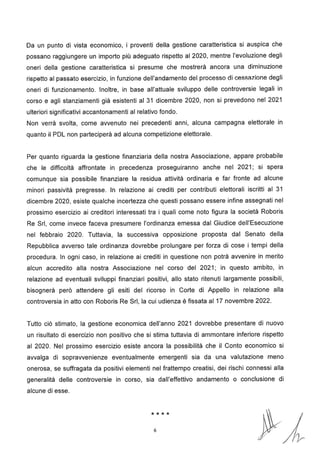 2
Da un punto di vista economico, i proventi della gestione caratteristica si auspica che
possano raggiungere un importo più adeguato rispetto al 2020, mentre l'evoluzione degli
oneri della gestione caratteristica si presume che mostrerà ancora una diminuzione
rispetto al passato esercizio, in funzione dell'andamento del processo di cessazione degli
oneri di funzionamento. Inoltre, in base all'attuale sviluppo delle controversie legali in
corso e agli stanziamenti già esistenti al 31 dicembre 2020, non si prevedono nel 2021
ulteriori significativi accantonamenti al relativo fondo.
Non verrà svolta, come avvenuto nei precedenti anni, alcuna campagna elettorale in
quanto il PDL non parteciperà ad alcuna competizione elettorale.
Per quanto riguarda la gestione finanziaria della nostra Associazione, appare probabile
che le difficoltà affrontate in precedenza proseguiranno anche nel 2021; si spera
comunque sia possibile finanziare la residua attività ordinaria e far fronte ad alcune
minori passività pregresse. In relazione ai crediti per contributi elettorali iscritti al 31
dicembre 2020, esiste qualche incertezza che questi possano essere infine assegnati nel
prossimo esercizio ai creditori interessati tra i quali come noto figura la società Roboris
Re Sri, come invece faceva presumere l'ordinanza emessa dal Giudice dell'Esecuzione
nel febbraio 2020. Tuttavia, la successiva opposizione proposta dal Senato della
Repubblica avverso tale ordinanza dovrebbe prolungare per forza di cose i tempi della
procedura. In ogni caso, in relazione ai crediti in questione non potrà avvenire in merito
alcun accredito alla nostra Associazione nel corso del 2021; in questo ambito, in
relazione ad eventuali sviluppi finanziari positivi, allo stato ritenuti largamente possibili,
bisognerà però attendere gli esiti del ricorso in Corte di Appello in relazione alla
controversia in atto con Roboris Re Sri, la cui udienza è fissata al 17 novembre 202 .
Tutto ciò stimato, la gestione economica dell'anno 2021 dovrebbe presentare di nuovo
un risultato di esercizio non positivo che si stima tuttavia di ammontare inferiore rispetto
al 2020. Nel prossimo esercizio esiste ancora la possibilità che il Conto economico si
avvalga di sopravvenienze eventualmente emergenti sia da una valutazione meno
onerosa, se suffragata da positivi elementi nel frattempo creatisi, dei rischi connessi alla
generalità delle controversie in corso, sia dall'effettivo andamento o conclusione di
alcune di esse.
****
6
 