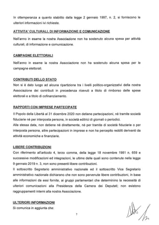In ottemperanza a quanto stabilito dalla legge 2 gennaio 1997, n. 2, si forniscono le
ulteriori informazioni ivi richieste.
ATTIVITA' CULTURALI, DI INFORMAZIONE E COMUNICAZIONE
Nell'anno in esame la nostra Associazione non ha sostenuto alcuna spesa per attività
culturali, di informazione e comunicazione.
CAMPAGNE ELETTORALI
Nell'anno in esame la nostra Associazione non ha sostenuto alcuna spesa per le
campagne elettorali.
CONTRIBUTI DELLO STATO
Non si è dato luogo ad alcuna ripartizione tra i livelli politico-organizzativi della nostra
Associazione dei contributi in precedenza ricevuti a titolo di rimborso delle spese
elettorali e a titolo di cofinanziamento.
RAPPORTI CON IMPRESE PARTECIPATE
Il Popolo della Libertà al 31 dicembre 2020 non detiene partecipazioni, né tramite società
fiduciarie né per interposta persona, in società editrici di giornali o periodici.
Alla stessa data, non detiene né direttamente, né per tramite di società fiduciarie o per
interposta persona, altre partecipazioni in imprese e non ha percepito redditi derivanti da
attività economiche e finanziarie.
LIBERE CONTRIBUZIONI
Con riferimento all'articolo 4, terzo comma, della legge 18 novembre 1981 n. 659 e
successive modificazioni ed integrazioni, le ultime delle quali sono contenute nella legge
9 gennaio 2019 n. 3, non sono presenti libere contribuzioni.
Il sottoscritto Segretario amministrativo nazionale ed il sottoscritto Vice Segretario
amministrativo nazionale dichiarano che non sono pervenute libere contribuzioni, in base
alle informazioni da essi fornite, ai gruppi parlamentari che determinino la necessità di
ulteriori comunicazioni alla Presidenza della Camera dei Deputati; non esistono
raggruppamenti interni alla nostra Associazione.
ULTERIORI INFORMAZIONI
Si comunica in aggiunta che:
7
 