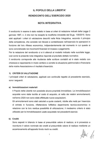 IL POPOLO DELLA LIBERTA'
RENDICONTO DELL'ESERCIZIO 2020
NOTA INTEGRATIVA
Il rendiconto in esame è stato redatto in base ai criteri di redazione indicati dalla Legge 2
gennaio 1997, n. 2 che non ha recepito le modifiche introdotte dal DLgs. 139/2015. Sono
stati applicati i criteri di valutazione descritti nella Nota Integrativa, secondo il principio
della competenza, che consiste nel rilevare e contabilizzare nell'esercizio le operazioni in
funzione del loro riflesso economico, indipendentemente dal momento in cui queste si
sono concretizzate nei movimenti finanziari di incasso o pagamento.
Per la redazione del rendiconto ci si è attenuti al modello indicato nella succitata legge,
così come la presente nota integrativa risponde al precitato dettato normativo.
Il rendiconto corrisponde alle risultanze delle scritture contabili ed è stato redatto con
chiarezza e rappresenta in modo veritiero e corretto la situazione patrimoniale e finanziaria
della nostra Associazione e il risultato d'esercizio.
1) CRITERI DI VALUTAZIONE
I principali criteri di valutazione, applicati con continuità rispetto al precedente esercizio,
sono i seguenti:
a) Immobilizzazioni materiali
Il Popolo della Libertà non possiede alcuna proprietà immobiliare. Le immobilizzazioni
acquisite sono state iscritte al costo di acquisto, al netto dei relativi ammortamenti;
nell'anno 2020 non sono state effettuate nuove acquisizioni.
Gli ammortamenti sono stati calcolati a quote costanti, ridotte alla metà per l'esercizio
di entrata in funzione, riflettendone l'effettivo deperimento tecnico-economico in
relazione con la loro residua possibilità di utilizzazione; il medesimo criterio è stato
utilizzato per le immobilizzazioni usate acquistate nei precedenti esercizi.
b) Crediti
Sono esposti in bilancio in base al presumibile valore di realizzo; si è proceduto a
ricondurre il valore nominale dei crediti al presumibile valore di realizzo mediante un
accantonamento all'apposito fondo rischi su crediti.
 