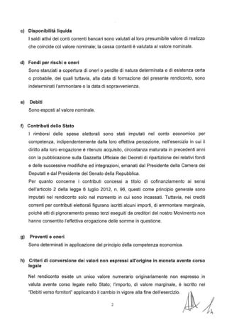 c) Disponibilità liquida
I saldi attivi dei conti correnti bancari sono valutati al loro presumibile valore di realizzo
che coincide col valore nominale; la cassa contanti è valutata al valore nominale.
d) Fondi per rischi e oneri
Sono stanziati a copertura di oneri o perdite di natura determinata e di esistenza certa
o probabile, dei quali tuttavia, alla data di formazione del presente rendiconto, sono
indeterminati l'ammontare o la data di sopravvenienza.
e) Debiti
Sono esposti al valore nominale.
f) Contributi dello Stato
I rimborsi delle spese elettorali sono stati imputati nel conto economico per
competenza, indipendentemente dalla loro effettiva percezione, nell'esercizio in cui il
diritto alla loro erogazione è ritenuto acquisito, circostanza maturata in precedenti anni
con la pubblicazione sulla Gazzetta Ufficiale dei Decreti di ripartizione dei relativi fondi
e delle successive modifiche ed integrazioni, emanati dal Presidente della Camera dei
Deputati e dal Presidente del Senato della Repubblica.
Per quanto concerne i contributi concessi a titolo di cofinanziamento ai sensi
dell'articolo 2 della legge 6 luglio 2012, n. 96, questi come principio generale sono
imputati nel rendiconto solo nel momento in cui sono incassati. Tuttavia, nei crediti
correnti per contributi elettorali figurano iscritti alcuni importi, di ammontare marginale,
poiché atti di pignoramento presso terzi eseguiti da creditori del nostro Movimento non
hanno consentito l'effettiva erogazione delle somme in questione.
g) Proventi e oneri
Sono determinati in applicazione del principio della competenza economica.
h) Criteri di conversione dei valori non espressi all'origine in moneta avente corso
legale
Nel rendiconto esiste un unico valore numerario originariamente non espresso in
valuta avente corso legale nello Stato; l'importo, di valore marginale, è iscritto nei
"Debiti verso fornitori" applicando il camb:o in vigore alla fine dell'esercizio. ~ /4
 