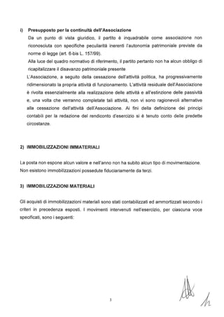 i) Presupposto per la continuità dell'Associazione
Da un punto di vista giuridico, il partito è inquadrabile come associazione non
riconosciuta con specifiche peculiarità inerenti l'autonomia patrimoniale previste da
norme di legge (art. 6-bis L. 157/99).
Alla luce del quadro normativo di riferimento, il partito pertanto non ha alcun obbligo di
ricapitalizzare il disavanzo patrimoniale presente
L'Associazione, a seguito della cessazione dell'attività politica, ha progressivamente
ridimensionato la propria attività di funzionamento. L'attività residuale dell'Associazione
è rivolta essenzialmente alla realizzazione delle attività e all'estinzione delle passività
e, una volta che verranno completate tali attività, non vi sono ragionevoli alternative
alla cessazione dell'attività dell'Associazione. Ai fini della definizione dei principi
contabili per la redazione del rendiconto d'esercizio si è tenuto conto delle predette
circostanze.
2) IMMOBILIZZAZIONI IMMATERIALI
La posta non espone alcun valore e nell'anno non ha subito alcun tipo di movimentazione.
Non esistono immobilizzazioni possedute fiduciariamente da terzi.
3) IMMOBILIZZAZIONI MATERIALI
Gli acquisti di immobilizzazioni materiali sono stati contabilizzati ed ammortizzati secondo i
criteri in precedenza esposti. I movimenti intervenuti nell'esercizio, per ciascuna voce
specificati, sono i seguenti:
3
 