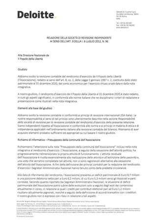 Deloitte
RELAZIONEDELLA SOCIETÀ DI REVISIONE INDIPENDENTE
Al SENSI DELL'ART. 9 DELLA I. 6 LUGLIO 2012, N. 96
Alla Direzione Nazionale de
li Popolo della Libertà
Giudizio
Deloitte & Touche S.p.A
Via della Camilluccia, 589/A
00135 Roma
Italia
Tel: +39 06 367491
Fax: +39 06 36749282
www.deloitte.it
Abbiamo svolto la revisione contabile del rendiconto d'esercizio de Il Popolo della Libertà
(l'Associazione}, redatto ai sensi dell'art. 8, co. 2, della Legge 2 gennaio 1997 n. 2, costituito dallo stato
patrimoniale al 31 dicembre 2020, dal conto economico per l'esercizio chiuso a tale data e dalla nota
integrativa.
A nostro giudizio, il rendiconto d'esercizio de Il Popolo della Libertà al 31 dicembre 2020 è stato redatto,
in tutti gli aspetti significativi, in conformità alle norme italiane che ne disciplinano i criteri di redazione e
presentazione come illustrati nella nota integrativa.
Elementi alla base del giudizio
Abbiamo svolto la revisione contabile in conformità ai principi di revisione internazionali (ISA Italia). Le
nostre responsabilità ai sensi di tali principi sono ulteriormente descritte nella sezione Responsabilità
della società di revisione per la revisione contabile del rendiconto d'esercizio della presente relazione.
Siamo indipendenti rispetto all'Associazione in conformità alle norme e ai principi in materia di etica e di
indipendenza applicabili nell'ordinamento italiano alla revisione contabile del bilancio. Riteniamo di aver
acquisito elementi probativi sufficienti ed appropriati su cui basare il nostro giudizio.
Richiamo di informativa - Presupposto della continuità del!'Associazione
Richiamiamo l'attenzione sulla nota "Presupposto della continuità dell'Associazione" incluso nella nota
integrativa al rendiconto d'esercizio. L'Associazione, a seguito della cessazione dell'attività politica, ha
progressivamente ridimensionato la propria attività di funzionamento. L'attività residuale
dell'Associazione è rivolta essenzialmente alla realizzazione delle attività e all'estinzione delle passività e,
una volta che verranno completate tali attività, non vi sono ragionevoli alternative alla cessazione
dell'attività dell'Associazione. Ai fini della definizione dei principi contabili per la redazione del rendiconto
d'esercizio i Segretari Amministrativi Nazionali hanno tenuto conto delle predette circostanze.
Alla data di riferimento del rendiconto, l'Associazione presenta un deficit patrimoniale di Euro 8,7 milioni
e una posizione debitoria netta pari a Euro 6,2 milioni, di cui Euro 5,3 milioni verso gli Associati e parti
correlate. Secondo quanto riportato dai Segretari Amministrativi Nazionali, la situazione di deficit
patrimoniale dell'Associazione potrà subire delle evoluzioni solo a seguito degli esiti dei contenziosi
attualmente in corso, in relazione ai quali i crediti per contributi elettorali pari ad Euro 1,2 milioni
risultano attualmente pignorati, nonché a seguito della definizione di accordi transattivi con i creditori.
Il nostro giudizio non è espresso con rilievi in relazione a tali aspetti.
Ancona Ban Bergamo Bologna Brescia Caghari Firenze Genova Milano NapohPadova Parma Roma Torino Treviso Udine Verona
Sede legale: Via Tortona, 25 • 20144 Milano I Capnale Sociale: Euro 10.328.220,00 1.v.
Codice F1
sca!e/Reg1stro delle Imprese d1 Milano Monza Brianza lodi n. 03049560166. R.E.A n. Ml•1720239 I Partita IVA rT 03049560166
Unome Delo1tte s1nfensce a una o più delle seguenti entttà: Delo1tte Touche Tohmatsu L1m1ted, una società inglese a responsabd1
tà limitata (~DTTLì. le member firm aderenti al suo networke
le enutà a esse correlate. DTTL e crascuna delle sue member fìrm sono entità giuridicamente separate e 1
nd1pendenu tra loro. DTTL (denominata anche ~oelome Global1 non fornisce servizi a1
chent1. Si 1nv1
ta a leggere l1nformat1va completa relativa alla desmz1one della struttura legale d1 Delo1tte Touche Tohmatsu L1mited e delle sue member firm alVind,nzzo
www.delo1tte.com/about.
© Delo1tte &Touche S.p.A
 
