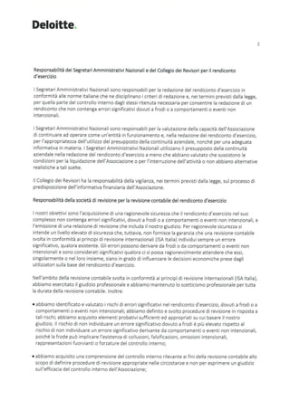 Deloitte
Responsabilità dei Segretari Amministrativi Nazionali e del Collegio dei Revisori per il rendiconto
d'esercizio
I Segretari Amministrativi Nazionali sono responsabili per la redazione del rendiconto d'esercizio in
conformità alle norme italiane che ne disciplinano i criteri di redazione e, nei termini previsti dalla legge,
per quella parte del controllo interno dagli stessi ritenuta necessaria per consentire la redazione di un
rendiconto che non contenga errori significativi dovuti a frodi o a comportamenti o eventi non
intenzionali.
I Segretari Amministrativi Nazionali sono responsabili per la valutazione della capacità dell'Associazione
di continuare ad operare come un'entità in funzionamento e, nella redazione del rendiconto d'esercizio,
per l'appropriatezza dell'utilizzo del presupposto della continuità aziendale, nonché per una adeguata
informativa in materia. I Segretari Amministrativi Nazionali utilizzano il presupposto della continuità
aziendale nella redazione del rendiconto d'esercizio a meno che abbiano valutato che sussistono le
condizioni per la liquidazione dell'Associazione o per l'interruzione dell'attività o non abbiano alternative
realistiche a tali scelte.
Il Collegio dei Revisori ha la responsabilità della vigilanza, nei termini previsti dalla legge, sul processo di
predisposizione dell'informativa finanziaria dell'Associazione.
Responsabilità della società di revisione per la revisione contabile del rendiconto d'esercizio
2
I nostri obiettivi sono l'acquisizione di una ragionevole sicurezza che il rendiconto d'esercizio nel suo
complesso non contenga errori significativi, dovuti a frodi o a comportamenti o eventi non intenzionali, e
l'emissione di una relazione di revisione che includa il nostro giudizio. Per ragionevole sicurezza si
intende un livello elevato di sicurezza che, tuttavia, non fornisce la garanzia che una revisione contabile
svolta in conformità ai principi di revisione internazionali (ISA Italia) individui sempre un errore
significativo, qualora esistente. Gli errori possono derivare da frodi o da comportamenti o eventi non
intenzionali e sono considerati significativi qualora ci si possa ragionevolmente attendere che essi,
singolarmente o nel loro insieme, siano in grado di influenzare le decisioni economiche prese dagli
utilizzatori sulla base del rendiconto d'esercizio.
Nell'ambito della revisione contabile svolta in conformità ai principi di revisione internazionali (ISA Italia),
abbiamo esercitato il giudizio professionale e abbiamo mantenuto lo scetticismo professionale per tutta
la durata della revisione contabile. Inoltre:
• abbiamo identificato e valutato i rischi di errori significativi nel rendiconto d'esercizio, dovuti a frodi o a
comportamenti o eventi non intenzionali; abbiamo definito e svolto procedure di revisione in risposta a
tali rischi; abbiamo acquisito elementi probativi sufficienti ed appropriati su cui basare il nostro
giudizio. Il rischio di non individuare un errore significativo dovuto a frodi è più elevato rispetto al
rischio di non individuare un errore significativo derivante da comportamenti o eventi non intenzionali,
poiché la frode può implicare l'esistenza di collusioni, falsificazioni, omissioni intenzionali,
rappresentazioni fuorvianti o forzature del controllo interno;
• abbiamo acquisito una comprensione del controllo interno rilevante ai fini della revisione contabile allo
scopo di definire procedure di revisione appropriate nelle circostanze e non per esprimere un giudizio
sull'efficacia del controllo interno dell'Associazione;
 