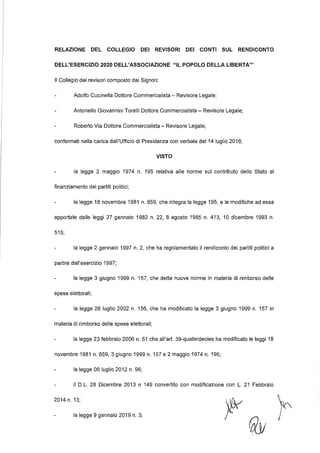 RELAZIONE DEL COLLEGIO DEI REVISORI DEI CONTI SUL RENDICONTO
DELL'ESERCIZIO 2020 DELL'ASSOCIAZIONE "IL POPOLO DELLA LIBERTA"'
Il Collegio dei revisori composto dai Signori:
Adolfo Cucinella Dottore Commercialista - Revisore Legale;
Antonello Giovannini Torelli Dottore Commercialista - Revisore Legale;
Roberto Via Dottore Commercialista - Revisore Legale;
confermati nella carica dall'Ufficio di Presidenza con verbale del 14 luglio 2016;
VISTO
la legge 2 maggio 1974 n. 195 relativa alle norme sul contributo dello Stato al
finanziamento dei partiti politici;
la legge 18 novembre 1981 n. 659, che integra la legge 195, e le modifiche ad essa
apportate dalle leggi 27 gennaio 1982 n. 22, 8 agosto 1985 n. 413, 1O dicembre 1993 n.
515;
la legge 2 gennaio 1997 n. 2, che ha regolamentato il rendiconto dei partiti politici a
partire dall'esercizio 1997;
la legge 3 giugno 1999 n. 157, che detta nuove norme in materia di rimborso delle
spese elettorali;
la legge 26 luglio 2002 n. 156, che ha modificato la legge 3 giugno 1999 n. 157 in
materia di rimborso delle spese elettorali;
la legge 23 febbraio 2006 n. 51 che all'art. 39-quaterdecies ha modificato le leggi 18
novembre 1981 n. 659, 3 giugno 1999 n. 157 e 2 maggio 1974 n. 195;
la legge 06 luglio 2012 n. 96;
il D.L. 28 Dicembre 2013 n 149 convertito con modificazione con L. 21 Febbraio
2014 n. 13;
la legge 9 gennaio 2019 n. 3;
 