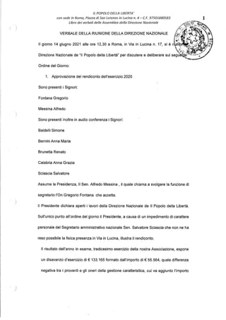 IL POPOLO DELLA LIBERTA'
con sede in Roma, Piazza di San Lorenzo in Lucina n. 4 - C.F. 97501880583
Libro dei verbali delle Assemblee della Direzione Nazionale
Ordine del Giorno:
1. Approvazione del rendiconto dell'esercizio 2020
Sono presenti i Signori:
Fontana Gregorio
Messina Alfredo
Sono presenti inoltre in audio conferenza i Signori:
Baldelli Simone
Bernini Anna Maria
Brunetta Renato
Calabria Anna Grazia
Sciascia Salvatore
Assume la Presidenza, Il Sen. Alfredo Messina , il quale chiama a svolgere la funzione di
segretario l'On Gregorio Fontana che accetta.
Il Presidente dichiara aperti i lavori della Direzione Nazionale de Il Popolo della Libertà.
Sull'unico punto all'ordine del giorno il Presidente, a causa di un impedimento di carattere
personale del Segretario amministrativo nazionale Sen. Salvatore Sciascia che non ne ha
reso possibile la fisica presenza in Via in Lucina, illustra il rendiconto.
Il risultato dell'anno in esame, tredicesimo esercizio della nostra Associazione, espone
un disavanzo d'esercizio di€ 133.165 formato dall'importo di€ 55.564, quale differenza
negativa tra i proventi e gli oneri della gestione caratteristica, cui va aggiunto l'importo
1
 