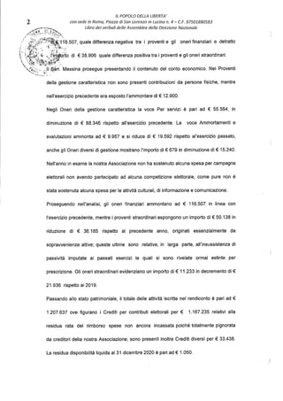 IL POPOLO DELLA LIBERTA'
2 con sede in Roma, Piazza di Son Lorenzo in Lucina n. 4 - C.F. 97501880583
/':ffj;::·;~:~~}.. Libro dei verbali delle Assemblee della Direzione Nazionale
· l';;:;t';i~i116.507, quale differenza negativa tra i proventi e gli oneri finanziari e detratto
1 , /trr: ,_ ·'·,.~~;.'k~'-····'
' ,;it;3;,i .}1·JP9ifo di € 38.906 quale differenza positiva tra i proventi e gli oneri straordinari.
',tij•/-';~t~}.'.:i~:;~'t~---:.
''(~:,.:·;.. ,!Il ~.en. Messina prosegue presentando il contenuto del conto economico. Nei Proventi
...., ..,.,..
della gestione caratteristica non sono presenti contribuzioni da persone fisiche, mentre
nell'esercizio precedente era esposto l'ammontare di€ 12.900.
Negli Oneri della gestione caratteristica la voce Per servizi è pari ad € 55.564, in
diminuzione di € 88.346 rispetto all'esercizio precedente. La voce Ammortamenti e
svalutazioni ammonta ad € 9.957 e si riduce di € 19.592 rispetto al'esercizio passato,
anche gli Oneri diversi di gestione mostrano l'importo di€ 679 in diminuzione di€ 15.240.
Nell'anno in esame la nostra Associazione non ha sostenuto alcuna spesa per campagne
elettorali non avendo partecipato ad alcuna competizione elettorale, come pure non è
stata sostenuta alcuna spesa per le attività culturali, di informazione e comunicazione.
Proseguendo nell'analisi, gli oneri finanziari ammontano ad € 116.507 in linea con
l'esercizio precedente, mentre i proventi straordinari espongono un importo di € 50.138 in
riduzione di € 36.185 rispetto al precedente anno, originati essenzialmente da
sopravvenienze attive; queste ultime sono relative, in larga parte, all'insussistenza di
passività imputate ai passati esercizi le quali si sono rivelate ormai estinte per
prescrizione. Gli oneri straordinari evidenziano un importo di € 11.233 in decremento di €
21.936 rispetto al 2019.
Passando allo stato patrimoniale, il totale delle attività iscritte nel rendiconto è pari ad €
1.207.637 ove figurano i Crediti per contributi elettorali per € 1.167.235 relativi alla
residua rata del rimborso spese non ancora incassata poiché totalmente pignorata
da creditori della nostra Associazione; sono presenti inoltre Crediti diversi per€ 33.438.
La residua disponibilità liquida al 31 dicembre 2020 è pari ad€ 1.050.
 