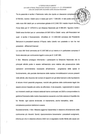 IL POPOLO DELLA LIBERTA'
con sede in Roma, Piazza di San Lorenzo in Lucina n. 4 - C.F. 97501880583 3
Libro dei verbali delle Assemblee della Direzione Nazionale ~ .
ic'.lt/'l.ff.:,.•:.;,;;;,~
l ~,r/"·.: . ~'~ ,
' fi, ,, ~ ' <?
Tra le passività è iscritto il Patrimonio netto che riporta un disavanzo complessiti .(/',:,J;.. ~.
I"i tAJ ..~. 't )»i
8.708.522, mentre i Debiti sono in totale pari ad € 7.358.200. In tale posta son~;
te~.~.}~.:.(j;:¾!!."J.;/,t/
4~, iè> ;~l-,;i- ,ti./ /
nella voce Altri debiti per un ammontare globale di€ 2.348.105 i residui importi do~~t~~·•·.!":..;:,~/
Forza Italia per € 1.678.614 e ad Alleanza Nazionale per € 669.491; figurano inoltre i
Debiti verso fornitori per un ammontare di€ 961.933 e i Debiti verso altri finanziatori nei
quali è iscritto il finanziamento infruttifero di € 2.800.000 concesso dal Presidente
Berlusconi in precedenti esercizi. Il Popolo della Libertà non possiede e non ha mai
posseduto affidamenti bancari.
La voce Altri fondi ammonta ad € 2.557.960 al cui interno è in particolare compreso il
fondo stanziato per controversie legali in corso per€ 2.497.960.
Il Sen. Messina prosegue informando i partecipanti la Direzione Nazionale che le
principali attività poste in essere nell'esercizio sono relative alla prosecuzione delle
opérazioni amministrative necessarie all'estinzione progressiva delle spese di
funzionamento, alla parziale dismissione delle residue immobilizzazioni ancora presenti
nelle attività, alla riduzione del numero di rapporti con gli istituti bancari e alla liquidazione
di alcune minori passività pregresse, nonché alla gestione delle controversie legali che
appare ancora l'aspetto più ostico da affrontare. A tal proposito, i pignoramenti in essere
sui rimanenti crediti per rimborsi elettorali hanno continuato nel 2020 a compromettere la
gestione finanziaria della nostra Associazione causando una forte carenza di liquidità che
ha frenato ogni azione strutturata di risanamento, anche transattivo, delle
complessive posizioni debitorie in essere.
Successivamente, il Sen. Messina aggiorna l'assemblea in relazione all'andamento delle
controversie più rilevanti. Quindi, ripercorrendone brevemente i precedenti svolgimenti,
informa poi che in relazione all'anno 2020 non si segnalano novità riferite alle cause con
t""''''·~»·;s,-s~
 