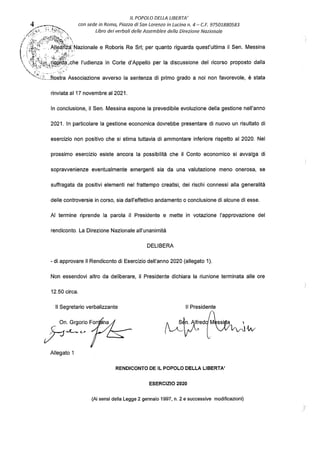 IL POPOLO DELLA LIBERTA'
4 _
--·---:--,,.._ con sede in Roma, Piazza di Son Lorenzo in Lucino n. 4 - C.F. 97501880583
.,,<,, e;_ ·_·i u_,, ..., libro dei verbali delle Assemblee della Direzione Nazionale
//;}ti.{f;l';Ft~;t}·
(,' ('iB;i :. 'Al!~t~rLNazionale e Roboris Re Sri; per quanto riguarda quest'ultima il Sen. Messina
 ,,cf.l,!,,-,}.ik.i:/ài..che l'udienza in Corte d'Appello per la discussione del ricorso proposto dalla
,,·~1t:·..,::t.}.~f'-.:..>,-~·
,...; •' . -.,.
·---., ', Jì'ostra Associazione avverso la sentenza di primo grado a noi non favorevole, è stata
rinviata al 17 novembre al 2021.
In conclusione, il Sen. Messina espone la prevedibile evoluzione della gestione nell'anno
2021. In particolare la gestione economica dovrebbe presentare di nuovo un risultato di
esercizio non positivo che si stima tuttavia di ammontare inferiore rispetto al 2020. Nel
prossimo esercizio esiste ancora la possibilità che il Conto economico si avvalga di
sopravvenienze eventualmente emergenti sia da una valutazione meno onerosa, se
suffragata da positivi elementi nel frattempo creatisi, dei rischi connessi alla generalità
delle controversie in corso, sia dall'effettivo andamento o conclusione di alcune di esse.
Al termine riprende la parola il Presidente e mette in votazione l'approvazione del
rendiconto. La Direzione Nazionale all'unanimità
DELIBERA
• di approvare il Rendiconto di Esercizio dell'anno 2020 (allegato 1).
Non essendovi altro da deliberare, il Presidente dichiara la riunione terminata alle ore
12.50 circa.
Il Segretario verbalizzante Il Presidente
~µra{"~w
Allegato 1
RENDICONTO DE IL POPOLO DELLA LIBERTA'
ESERCIZIO 2020
(Ai sensi della Legge 2 gennaio 1997, n. 2 e successive modificazioni)
 