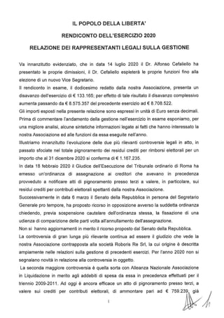 IL POPOLO DELLA LIBERTA'
RENDICONTO DELL'ESERCIZIO 2020
RELAZIONE DEI RAPPRESENTANTI LEGALI SULLA GESTIONE
Va innanzitutto evidenziato, che in data 14 luglio 2020 il Dr. Alfonso Cefaliello ha
presentato le proprie dimissioni, il Dr. Cefaliello espleterà le proprie funzioni fino alla
elezione di un nuovo Vice Segretario.
Il rendiconto in esame, il dodicesimo redatto dalla nostra Associazione, presenta un
disavanzo dell'esercizio di€ 133.165; per effetto di tale risultato il disavanzo complessivo
aumenta passando da€ 8.575.357 del precedente esercizio ad€ 8.708.522.
Gli importi esposti nella presente relazione sono espressi in unità di Euro senza decimali.
Prima di commentare l'andamento della gestione nell'esercizio in esame esponiamo, per
una migliore analisi, alcune sintetiche informazioni legate ai fatti che hanno interessato la
nostra Associazione ed alle funzioni da essa eseguite nell'anno.
Illustriamo innanzitutto l'evoluzione delle due più rilevanti controversie legali in atto, in
passato sfociate nel totale pignoramento dei residui crediti per rimborsi elettorali per un
importo che al 31 dicembre 2020 si conferma di€ 1.167.235.
In data 18 febbraio 2020 il Giudice dell'Esecuzione del Tribunale ordinario di Roma ha
emesso un'ordinanza di assegnazione ai creditori che avevano in precedenza
provveduto a notificare atti di pignoramento presso terzi a valere, in particolare, sui
residui crediti per contributi elettorali spettanti dalla nostra Associazione.
Successivamente in data 6 marzo il Senato della Repubblica in persona del Segretario
Generale pro tempore, ha proposto ricorso in opposizione avverso la suddetta ordinanza
chiedendo, previa sospensione cautelare dell'ordinanza stessa, la fissazione di una
udienza di comparizione delle parti volta all'annullamento dell'assegnazione.
Non si hanno aggiornamenti in merito il ricorso proposto dal Senato della Repubblica.
La controversia di gran lunga più rilevante continua ad essere il giudizio che vede la
nostra Associazione contrapposta alla società Roboris Re Sri, la cui origine è descritta
ampiamente nelle relazioni sulla gestione di precedenti esercizi. Per l'anno 2020 non si
segnalano novità in relazione alla controversia in oggetto.
La seconda maggiore controversia è quella sorta con Alleanza Nazionale Associazione
in Liquidazione in merito agli addebiti di spesa da essa in precedenza effettuati per il
triennio 2009-2011. Ad oggi è ancora efficace un atto di pignoramento presso terzi, a
valere sui crediti per contributi elettorali, di ammontare pari ad € 759.2~ j
 