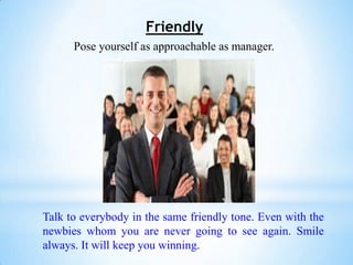 Friendly
      Pose yourself as approachable as manager.




Talk to everybody in the same friendly tone. Even with the
newbies whom you are never going to see again. Smile
always. It will keep you winning.
 