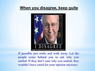 When you disagree, keep quite




If possible just smile and walk away. Let the
people come behind you to ask why you
smiled. If they don’t care why you smiled, they
wouldn’t have cared for your opinion anyways.
 