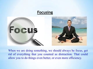 Focusing




When we are doing something, we should always be focus, get
rid of everything that you counted as distraction. That could
allow you to do things even better, or even more efficiency.
 