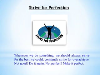 Strive for Perfection




Whenever we do something, we should always strive
for the best we could; constantly strive for overachieve.
Not good? Do it again. Not perfect? Make it perfect.
 