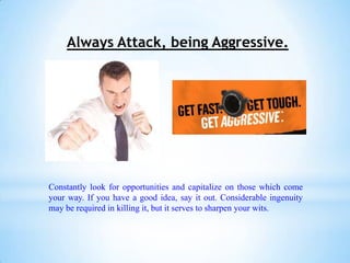 Always Attack, being Aggressive.




Constantly look for opportunities and capitalize on those which come
your way. If you have a good idea, say it out. Considerable ingenuity
may be required in killing it, but it serves to sharpen your wits.
 