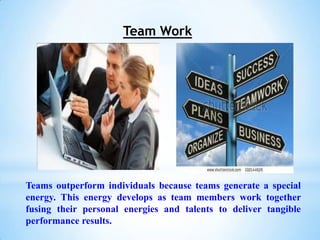 Team Work




Teams outperform individuals because teams generate a special
energy. This energy develops as team members work together
fusing their personal energies and talents to deliver tangible
performance results.
 
