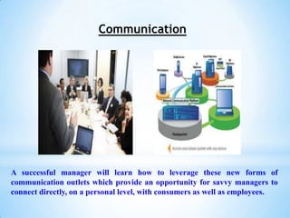 Communication




A successful manager will learn how to leverage these new forms of
communication outlets which provide an opportunity for savvy managers to
connect directly, on a personal level, with consumers as well as employees.
 