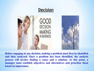 Decision




Before engaging in any decision, making a problem must first be identified
and then analyzed. Once a problem has been identified, the analysis
process will involve finding a cause and a solution. At this point, a
manager must establish objectives and alternatives and prioritize them
based on importance.
 