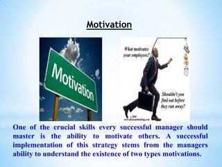 Motivation




One of the crucial skills every successful manager should
master is the ability to motivate others. A successful
implementation of this strategy stems from the managers
ability to understand the existence of two types motivations.
 
