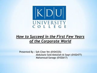 How to Succeed in the First Few Years
       of the Corporate World

 Presented By : Soh Chee Yet (0104335)
                Abdulaziz Said Abdullah Al Saqri (0102477)
                Mahamoud-Sanogo (0102617)
 