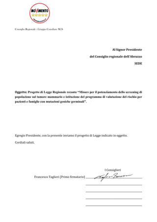 Consiglio Regionale - Gruppo Consiliare M5S
Al Signor Presidente
del Consiglio regionale dell'Abruzzo
SEDE
Oggetto: Progetto di Legge Regionale recante “Misure per il potenziamento dello screening di
popolazione sul tumore mammario e istituzione del programma di valutazione del rischio per
pazienti e famiglie con mutazioni geniche germinali”.
Egregio Presidente, con la presente inviamo il progetto di Legge indicato in oggetto.
Cordiali saluti.
I Consiglieri
Francesco Taglieri (Primo firmatario) ________________________________________________
________________________________________________
________________________________________________
________________________________________________
________________________________________________
 