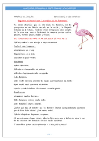 CONTINUIDAD PEDAGÓGICA 4° GRADO. SEMANA 1 NOVIEMBRE 2020
pág. 1
PRÁCTICAS DEL LENGUAJE Semana del 2 al 6 de noviembre
Seguimos trabajando con “Las medias de los flamencos”
Ya habrás observado que, en este relato, los flamencos, son los
protagonistas de una historia marcada por la envidia y la búsqueda
testaruda de la belleza... También cobran protagonismo otros animales
de la selva que parecen hablar(nos) de nuestros propios miedos,
placeres, disputas, juegos, alegrías y tristezas.
NO TE OLVIDES DE PRACTICAR LECTURA EN VOZ ALTA
1) Comprensión lectora: subraya la respuesta correcta.
Según el texto, los peces…
a) participaron en el baile
b) participaron en la fiesta
c) estaban un poco bebidos.
Las víboras
a) iban disfrazadas.
b) llevaban todas zapatillas de bailarina.
c) llevaban la ropa combinada con su color
A los flamencos,
a) les resultó imposible encontrar las medias que buscaban en una tienda.
b) les resultó difícil convencer a la lechuza.
c) se les ocurrió la brillante idea después de mucho pensar.
Por el veneno,
a) murieron muchos flamencos.
b) los flamencos sintieron mucho dolor.
c) los flamencos salieron huyendo.
2)¿Por qué dice el narrador que los flamencos intentan desesperadamente adornarse
para la fiesta de las víboras? ¿Qué motivo tenían?
3) Releé el siguiente fragmento y responde.
Al leer esta parte, algunas chicas y algunos chicos creen que la lechuza no sabía lo que
les iba a suceder a los flamencos con esas medias de colores.
Y otras chicas y otros chicos opinan que sí. A vos ¿qué te parece?
 