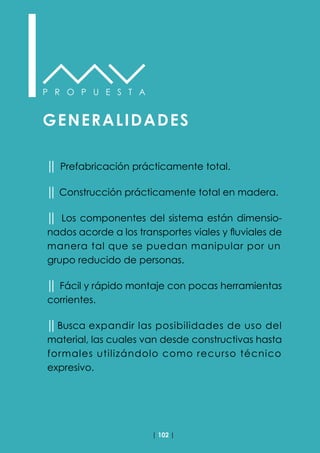 | 102 |
P R O P U E S T A
GENERALIDADES
││ Prefabricación prácticamente total.
││ Construcción prácticamente total en madera.
││ Los componentes del sistema están dimensio-
nados acorde a los transportes viales y fluviales de
manera tal que se puedan manipular por un
grupo reducido de personas.
││ Fácil y rápido montaje con pocas herramientas
corrientes.
││Busca expandir las posibilidades de uso del
material, las cuales van desde constructivas hasta
formales utilizándolo como recurso técnico
expresivo.
 
