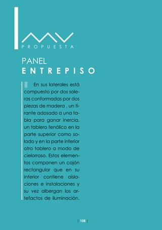 | 108 |
P R O P U E S T A
PANEL
E N T R E P I S O
││ En sus laterales está
compuesto por dos sole-
ras conformadas por dos
piezas de madera , un ti-
rante adosado a una ta-
bla para ganar inercia,
un tablero fenólico en la
parte superior como so-
lado y en la parte inferior
otro tablero a modo de
cielorraso. Estos elemen-
tos componen un cajón
rectangular que en su
interior contiene aisla-
ciones e instalaciones y
su vez albergan los ar-
tefactos de iluminación.
 