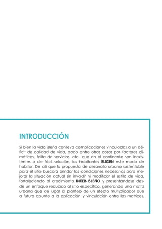 INTRODUCCIÓN
Si bien la vida isleña conlleva complicaciones vinculadas a un dé-
ficit de calidad de vida, dado entre otras cosas por factores cli-
máticos, falta de servicios, etc, que en el continente son inexis-
tentes o de fácil solución, los habitantes ELIGEN este modo de
habitar. De allí que la propuesta de desarrollo urbano sustentable
para el sitio buscará brindar las condiciones necesarias para me-
jorar la situación actual sin invadir ni modificar el estilo de vida,
fortaleciendo al crecimiento INTER-ISLEÑO y presentándose des-
de un enfoque reducido al sitio específico, generando una matriz
urbana que de lugar al planteo de un efecto multiplicador que
a futuro apunte a la aplicación y vinculación entre las matrices.
 
