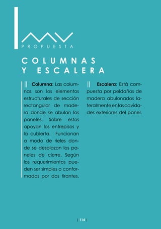 | 114 |
P R O P U E S T A
C O L U M N A S
Y E S C A L E R A
││ Columna: Las colum-
nas son los elementos
estructurales de sección
rectangular de made-
ra donde se abulan los
paneles. Sobre estos
apoyan los entrepisos y
la cubierta. Funcionan
a modo de rieles don-
de se desplazan los pa-
neles de cierre. Según
los requerimientos pue-
den ser simples o confor-
madas por dos tirantes.
││ Escalera: Está com-
puesta por peldaños de
madera abulonados la-
teralmenteenlascavida-
des exteriores del panel.
 
