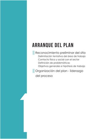 ARRANQUE DEL PLAN
││Reconocimiento preliminar del sitio
	 Delimitación tentativa del área de trabajo
	 Contacto físico y social con el sector
	 Definición de problemáticas
	 Objetivos generales e hipótesis de trabajo
││Organización del plan - liderazgo
del proceso
1
 