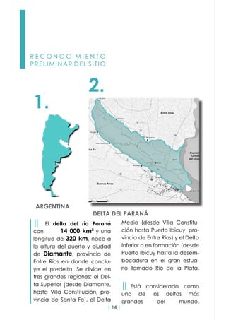 | 14 |
R E C O N O C I M I E N T O
PRELIMINAR DEL SITIO
Medio (desde Villa Constitu-
ción hasta Puerto Ibicuy, pro-
vincia de Entre Ríos) y el Delta
Inferior o en formación (desde
Puerto Ibicuy hasta la desem-
bocadura en el gran estua-
rio llamado Río de la Plata.
││ Está considerado como
uno de los deltas más
grandes del mundo.
││ El delta del río Paraná
con 14 000 km² y una
longitud de 320 km, nace a
la altura del puerto y ciudad
de Diamante, provincia de
Entre Ríos en donde conclu-
ye el predelta. Se divide en
tres grandes regiones: el Del-
ta Superior (desde Diamante,
hasta Villa Constitución, pro-
vincia de Santa Fe), el Delta
2.
1.
DELTA DEL PARANÁ
ARGENTINA
 