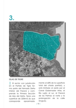 | 15 |
3.
ISLAS DE TIGRE
││ El sector con jurisdicción
en el Partido de Tigre for-
ma parte del llamado Delta
Inferior del Paraná y com-
prende la Primera Sección
de Islas del Delta. Tiene una
superficie de 220km2 (lo que
corresponde aproximada-
mente al 60% de la superficie
total del citado partido), y
está limitado al oeste por el
Canal Gobernador Arias, el
Río Luján al sur, el Paraná
de las Palmas al norte y la
prolongación de la calle
Uruguay.
 