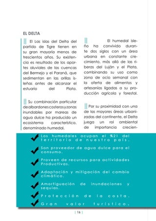 | 16 |
││ El humedal isle-
ño ha convivido duran-
te dos siglos con un área
urbana en constante cre-
cimiento, más allá de las ri-
beras del Luján y el Plata,
combinando su uso como
zona de ocio semanal con
la oferta de alimentos y
artesanías ligadas a su pro-
ducción agrícola y forestal.
││Por su proximidad con una
de las mayores áreas urbani-
zadas del continente, el Delta
juega un rol ambiental
de importancia crecien-
EL DELTA
││ El Las islas del Delta del
partido de Tigre tienen en
su gran mayoría menos de
trescientos años. Su existen-
cia es resultado de los apor-
tes aluviales de las cuencas
del Bermejo y el Paraná, que
sedimentan en las orillas is-
leñas antes de alcanzar el
estuario del Plata.
││ Su combinación particular
dealbardonescosterosyzonas
inundables por mareas de
agua dulce ha producido un
ecosistema característico,
denominado humedal.
 