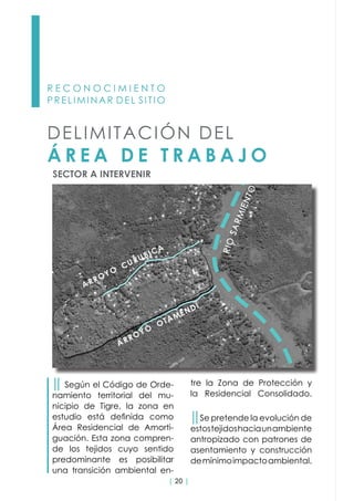 | 20 |
tre la Zona de Protección y
la Residencial Consolidado.
││Se pretende la evolución de
estostejidoshaciaunambiente
antropizado con patrones de
asentamiento y construcción
demínimoimpactoambiental.
R E C O N O C I M I E N T O
PRELIMINAR DEL SITIO
││ Según el Código de Orde-
namiento territorial del mu-
nicipio de Tigre, la zona en
estudio está definida como
Área Residencial de Amorti-
guación. Esta zona compren-
de los tejidos cuyo sentido
predominante es posibilitar
una transición ambiental en-
SECTOR A INTERVENIR
DELIMITACIÓN DEL
Á R E A D E T R A B A J O
 