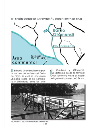 | 21 |
yos Curubica y Otamendi.
││La distancia desde la terminal
fluvial Sarmiento hasta el muelle
de ingreso al barrio es de 5.24 km.
││ El barrio Otamendi forma par-
te de una de las islas del Delta
del Tigre, la cual se encuentra
ubicada sobre el río Sarmien-
to y delimitada entre los arro-
RELACIÓN SECTOR DE INTERVENCIÓN CON EL RESTO DE TIGRE
INGRESO AL SECTOR POR MUELLE PRINCIPAL
 