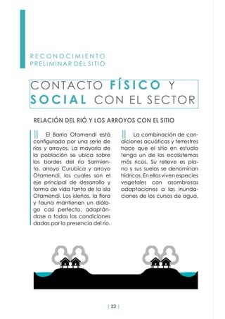 | 22 |
R E C O N O C I M I E N T O
PRELIMINAR DEL SITIO
RELACIÓN DEL RIÓ Y LOS ARROYOS CON EL SITIO
CONTACTO F Í S I C O Y
S O C I A L CON EL SECTOR
││ El Barrio Otamendi está
configurado por una serie de
ríos y arroyos. La mayoría de
la población se ubica sobre
los bordes del río Sarmien-
to, arroyo Curubica y arroyo
Otamendi, los cuales son el
eje principal de desarrollo y
forma de vida tanto de la isla
Otamendi. Los isleños, la flora
y fauna mantienen un diálo-
go casi perfecto, adaptán-
dose a todas las condiciones
dadas por la presencia del río.
││ La combinación de con-
diciones acuáticas y terrestres
hace que el sitio en estudio
tenga un de los ecosistemas
más ricos. Su relieve es pla-
no y sus suelos se denominan
hídricos.Enellosvivenespecies
vegetales con asombrosas
adaptaciones a las inunda-
ciones de los cursos de agua.
 