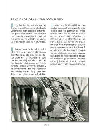 | 23 |
RELACIÓN DE LOS HABITANTES CON EL SITIO
││ Los habitantes de las isla del
Delta, específicamente del Barrio
Otamendi, han elegido el hume-
dal para vivir como una manera
de cambiar y mejorar la calidad
de vida, aumentando su víncu-
lo y conexión con la naturaleza.
││ La manera de habitar en las
islas presenta características muy
distintas a las de quienes se de-
sarrollan en la ciudad. El solo
hecho de alejarse de caos del
continente, el vínculo y contacto
directo con el entorno natural y
la tranquilidad del sitio, reducen
los niveles de estrés y permiten
llevar una vida más saludable.
││ Las características físicas, de-
finidas principalmente por la exis-
tencia del Río Sarmiento (único
medio vinculante con el conti-
nente) y los arroyos Curubica y
Otamendi que delimitan el te-
rreno de la isla, llevan indefecti-
blemente a mantener un vínculo
permanente con la naturaleza. El
ecosistema de humedal presen-
ta condiciones que son favora-
bles para la habitabilidad desde
un enfoque productivo, econó-
mico (plantación frutal, turismo,
pesca, etc) y de autosuficiencia.
 