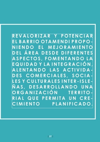 | 27 |
R E V A L O R I Z A R Y P O T E N C I A R
EL BARRIO OTAMENDI PROPO-
N I E N D O E L M E J O R A M I E N T O
D E L Á R E A D E S D E D I F E R E N T E S
A S P E C T O S , F O M E N T A N D O L A
E Q U I D A D Y L A I N T E G R A C I Ó N ,
A L E N T A N D O L A S A C T I V I D A -
D E S C O M E R C I A L E S , S O C I A -
LES Y CULTURALES INTER-ISLE-
Ñ A S , D E S A R R O L L A N D O U N A
O R G A N I Z A C I Ó N T E R R I T O -
R I A L Q U E P E R M I T A U N C R E -
C I M I E N T O P L A N I F I C A D O .
 