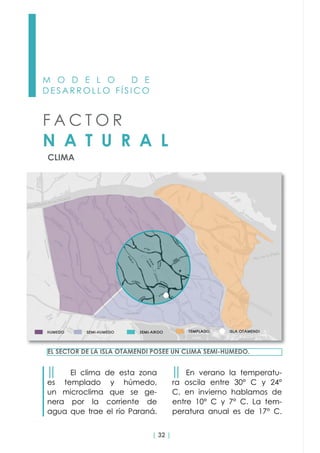 | 32 |
M O D E L O D E
D E S A R R O L L O F Í S I C O
CLIMA
F A C T O R
N A T U R A L
││ El clima de esta zona
es templado y húmedo,
un microclima que se ge-
nera por la corriente de
agua que trae el río Paraná.
EL SECTOR DE LA ISLA OTAMENDI POSEE UN CLIMA SEMI-HUMEDO.
││ En verano la temperatu-
ra oscila entre 30° C y 24°
C, en invierno hablamos de
entre 10° C y 7° C. La tem-
peratura anual es de 17° C.
 