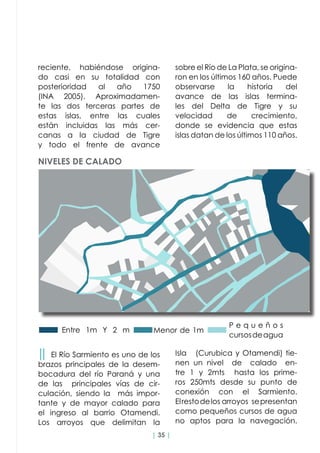 | 35 |
reciente, habiéndose origina-
do casi en su totalidad con
posterioridad al año 1750
(INA 2005). Aproximadamen-
te las dos terceras partes de
estas islas, entre las cuales
están incluidas las más cer-
canas a la ciudad de Tigre
y todo el frente de avance
││ El Río Sarmiento es uno de los
brazos principales de la desem-
bocadura del río Paraná y una
de las principales vías de cir-
culación, siendo la   más impor-
tante y de mayor calado para
el ingreso al barrio Otamendi.
Los arroyos que delimitan la
sobre el Río de La Plata, se origina-
ron en los últimos 160 años. Puede
observarse la historia del
avance de las islas termina-
les del Delta de Tigre y su
velocidad de crecimiento,
donde se evidencia que estas
islas datan de los últimos 110 años.
Isla (Curubica y Otamendi) tie-
nen un nivel de calado en-
tre 1 y 2mts hasta los prime-
ros 250mts desde su punto de
conexión con el Sarmiento.
Elrestodelos arroyos sepresentan
como pequeños cursos de agua  
no aptos para la navegación.
Entre 1m Y 2 m Menor de 1m
P e q u e ñ o s
cursosdeagua
NIVELES DE CALADO
 