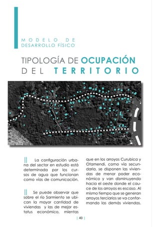 | 40 |
M O D E L O D E
D E S A R R O L L O F Í S I C O
TIPOLOGÍA DE OCUPACIÓN
D E L T E R R I T O R I O
││ La configuración urba-
na del sector en estudio está
determinada por los cur-
sos de agua que funcionan
como vías de comunicación.
││ Se puede observar que
sobre el río Sarmiento se ubi-
can la mayor cantidad de
viviendas y las de mejor es-
tatus económico, mientas
que en los arroyos Curubica y
Otamendi, como vía secun-
daria, se disponen las vivien-
das de menor poder eco-
nómico y van disminuyendo
hacia el oeste donde el cau-
ce de los arroyos es escaso. Al
mismo tiempo que se generan
arroyos terciarios se va confor-
mando las demás viviendas.
 