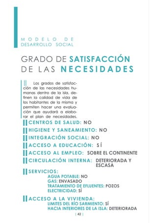| 42 |
M O D E L O D E
DESARROLLO SOCIAL
GRADO DE SATISFACCIÓN
D E L A S N E C E S I D A D E S
││ Los grados de satisfac-
ción de las necesidades hu-
manas dentro de la isla, de-
finen la calidad de vida de
los habitantes de la misma y
permiten hacer una evalua-
ción que ayudará a elabo-
rar el plan de necesidades.
CENTROS DE SALUD: NO
HIGIENE Y SANEAMIENTO: NO
INTEGRACIÓN SOCIAL: NO
ACCESO A EDUCACIÓN: S Í
ACCESO AL EMPLEO: SOBRE EL CONTINENTE
CIRCULACIÓN INTERNA: DETERIORADA Y
							ESCASA
SERVICIOS:
		AGUA POTABLE: NO						
		GAS: ENVASADO		
		 TRATAMIENTO DE EFLUENTES: POZOS
		ELECTRICIDAD: SÍ
ACCESO A LA VIVIENDA:
		LIMITES DEL RÍO SARMIENTO: SÍ				
		 HACIA INTERIORES DE LA ISLA: DETERIORADA
 